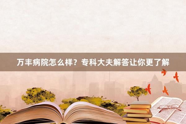 万丰病院怎么样？专科大夫解答让你更了解