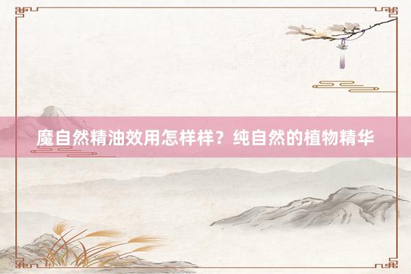 魔自然精油效用怎样样？纯自然的植物精华