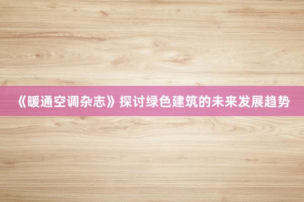《暖通空调杂志》探讨绿色建筑的未来发展趋势